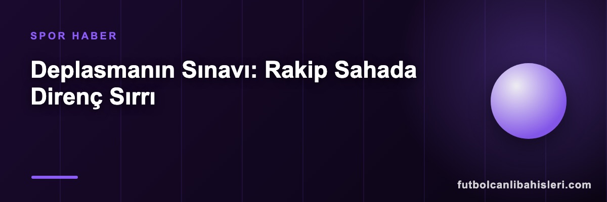 Deplasmanın Sınavı: Rakip Sahada Direnç Sırrı